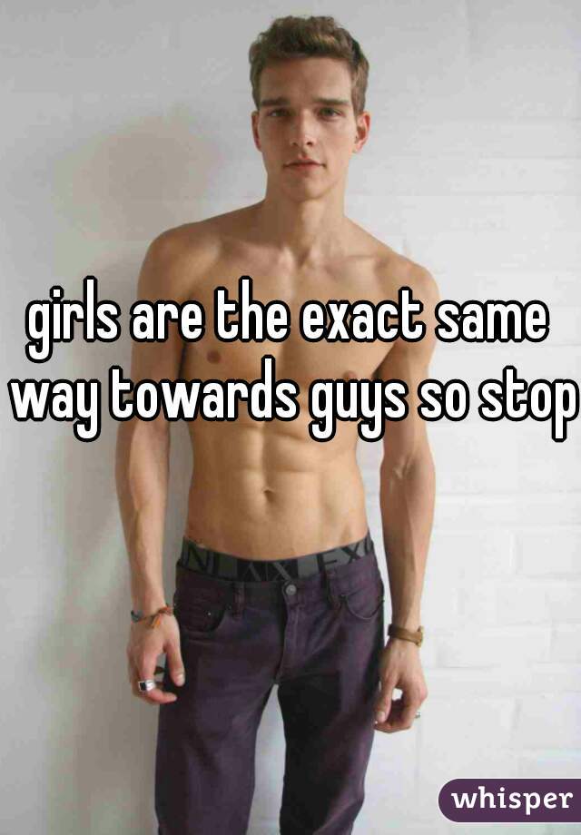 girls are the exact same way towards guys so stop 