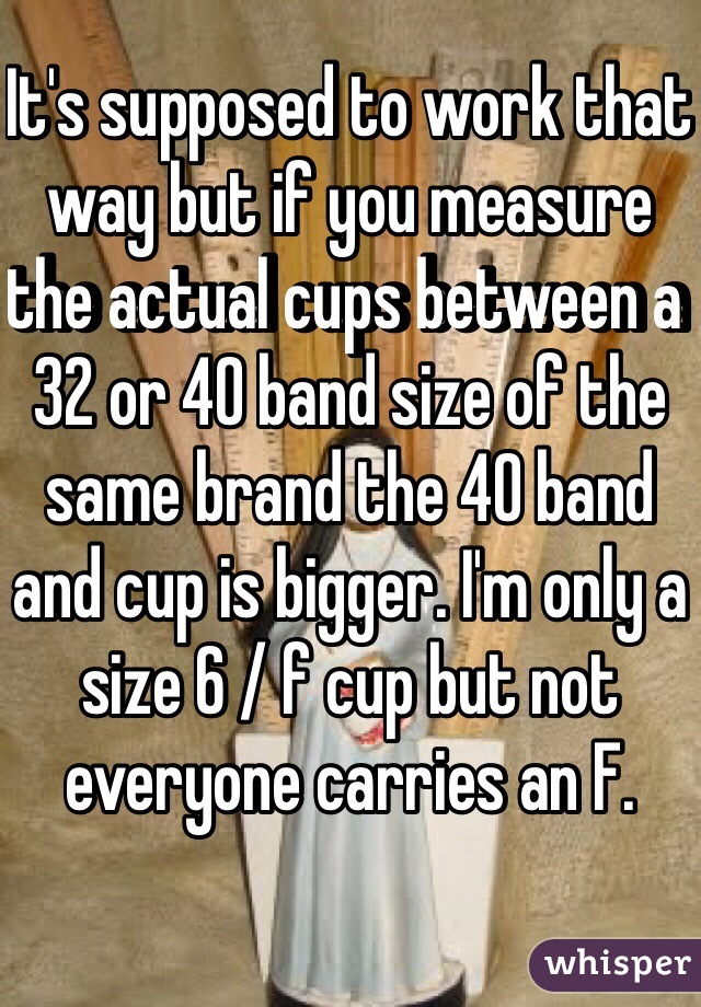 It's supposed to work that way but if you measure the actual cups between a 32 or 40 band size of the same brand the 40 band and cup is bigger. I'm only a size 6 / f cup but not everyone carries an F. 