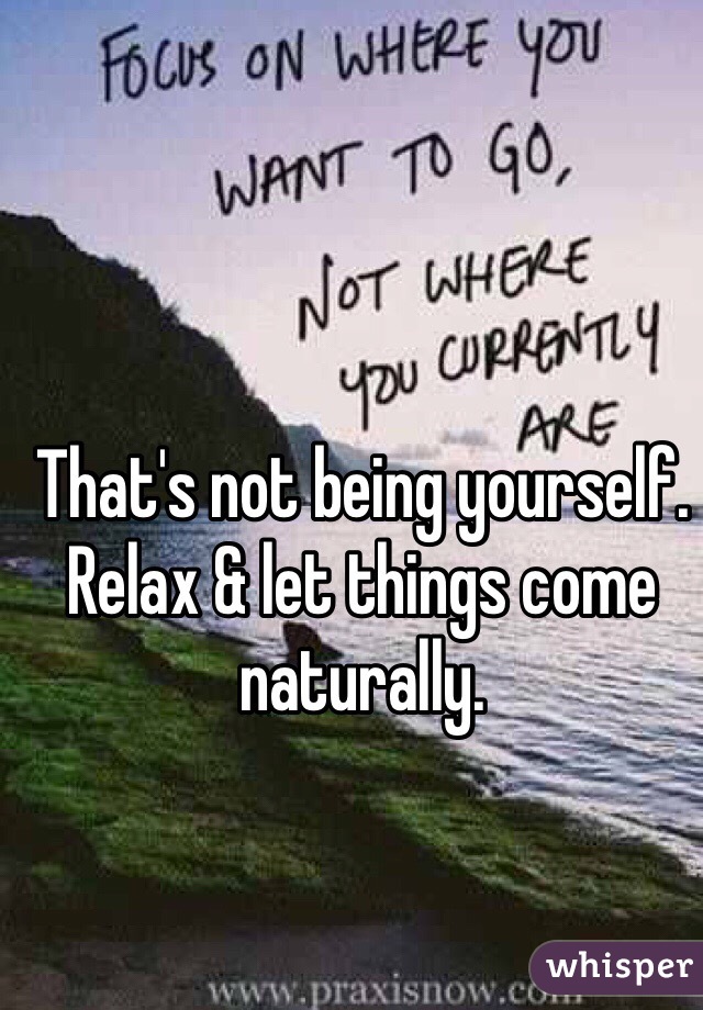 That's not being yourself.
Relax & let things come naturally.