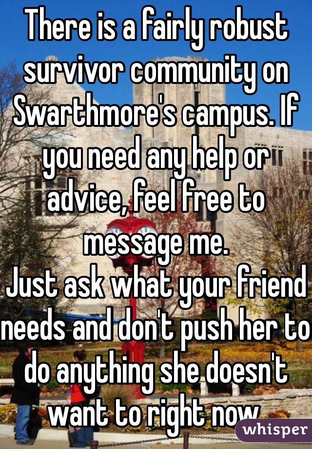 There is a fairly robust survivor community on Swarthmore's campus. If you need any help or advice, feel free to message me.
Just ask what your friend needs and don't push her to do anything she doesn't want to right now. 