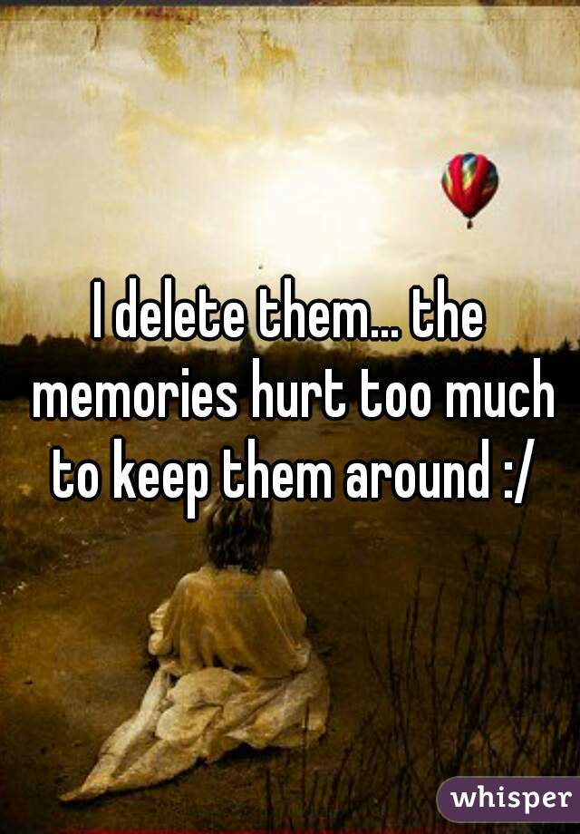 I delete them... the memories hurt too much to keep them around :/