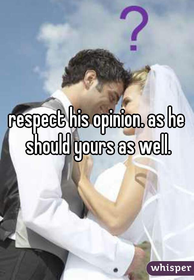 respect his opinion. as he should yours as well.