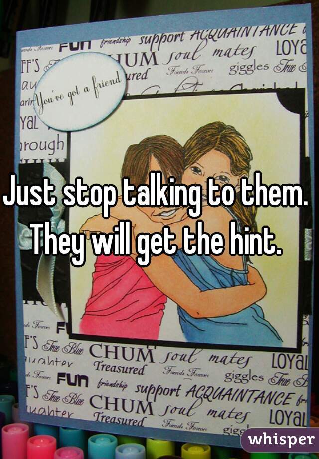 Just stop talking to them.  They will get the hint.  