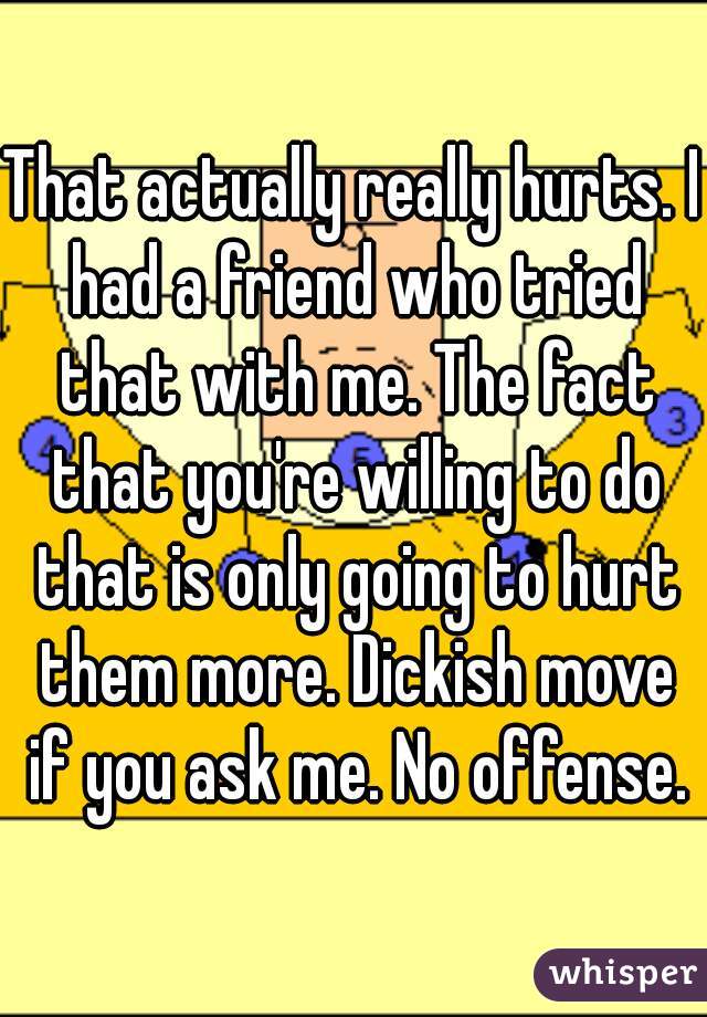 That actually really hurts. I had a friend who tried that with me. The fact that you're willing to do that is only going to hurt them more. Dickish move if you ask me. No offense.