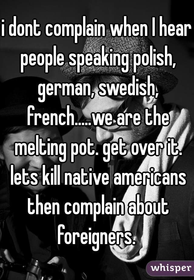 i dont complain when I hear people speaking polish, german, swedish, french.....we are the melting pot. get over it. lets kill native americans then complain about foreigners. 