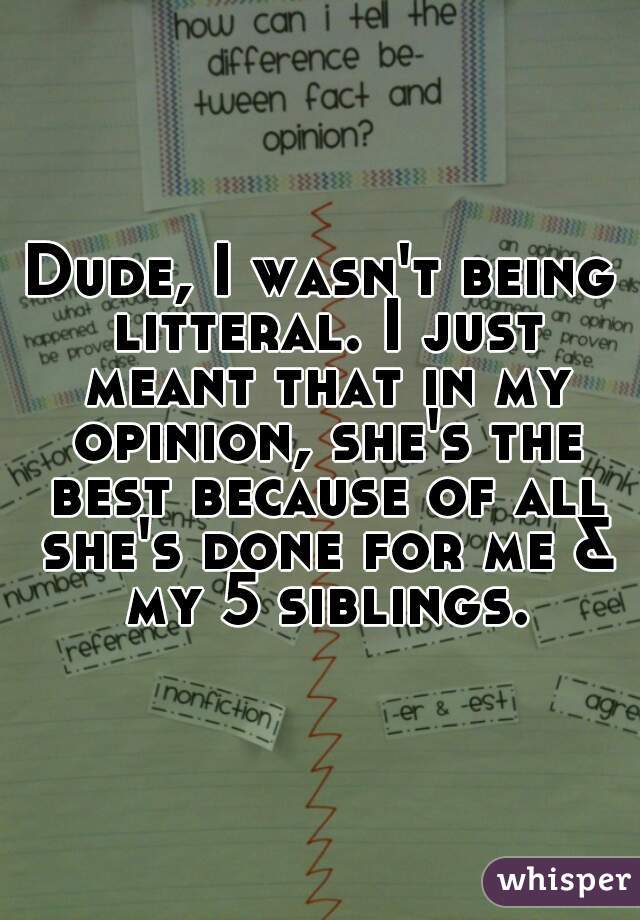 Dude, I wasn't being litteral. I just meant that in my opinion, she's the best because of all she's done for me & my 5 siblings.
