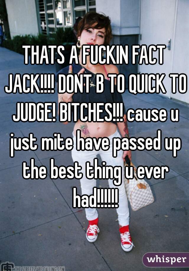 THATS A FUCKIN FACT JACK!!!! DONT B TO QUICK TO JUDGE! BITCHES!!! cause u just mite have passed up the best thing u ever had!!!!!!