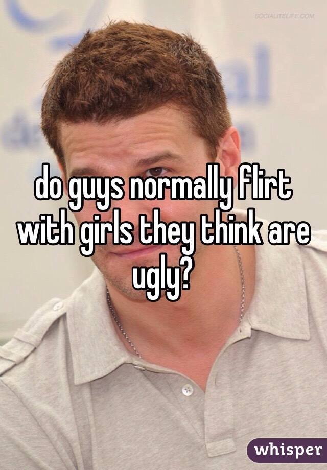 do guys normally flirt with girls they think are ugly?