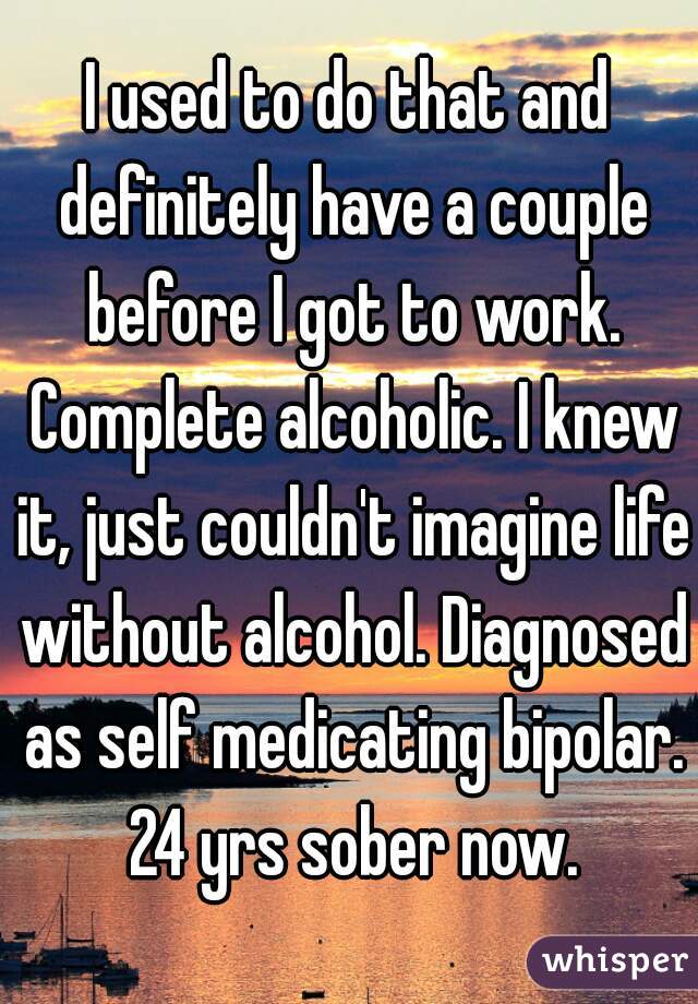 I used to do that and definitely have a couple before I got to work. Complete alcoholic. I knew it, just couldn't imagine life without alcohol. Diagnosed as self medicating bipolar. 24 yrs sober now.