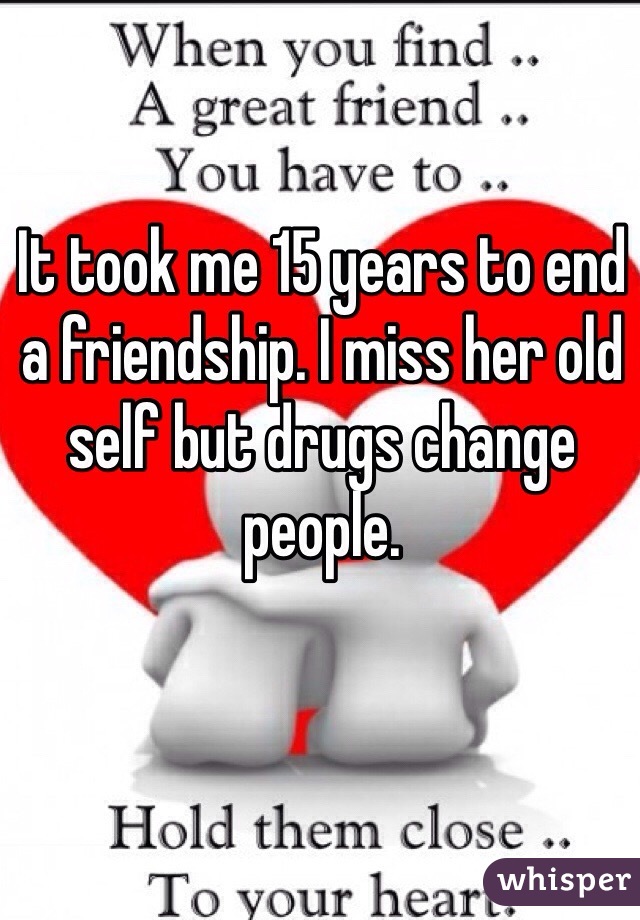 It took me 15 years to end a friendship. I miss her old self but drugs change people.