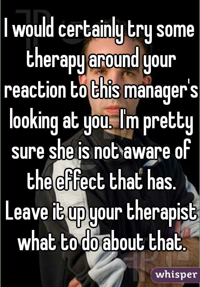 I would certainly try some therapy around your reaction to this manager's looking at you.  I'm pretty sure she is not aware of the effect that has. Leave it up your therapist what to do about that.