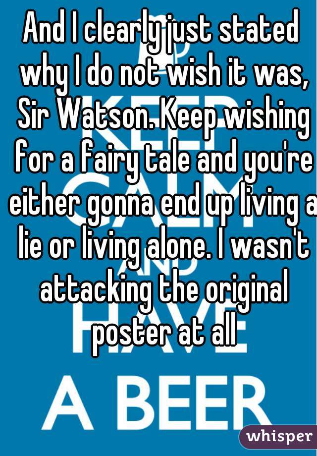 And I clearly just stated why I do not wish it was, Sir Watson. Keep wishing for a fairy tale and you're either gonna end up living a lie or living alone. I wasn't attacking the original poster at all