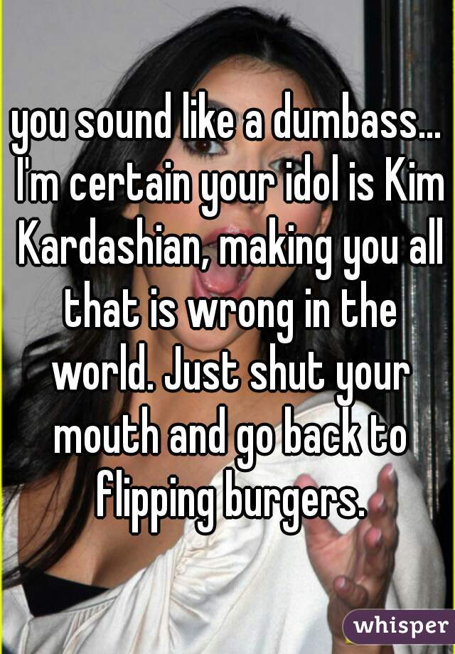 you sound like a dumbass... I'm certain your idol is Kim Kardashian, making you all that is wrong in the world. Just shut your mouth and go back to flipping burgers.