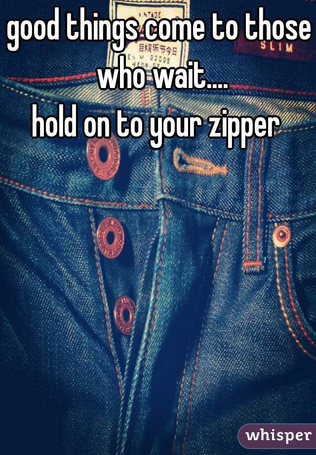 good things come to those who wait....
hold on to your zipper 