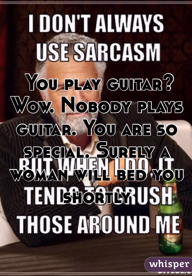  You play guitar? Wow. Nobody plays guitar. You are so special. Surely a woman will bed you shortly