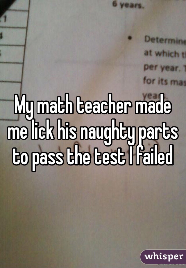 My math teacher made me lick his naughty parts to pass the test I failed 