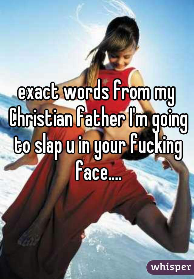 exact words from my Christian father I'm going to slap u in your fucking face....