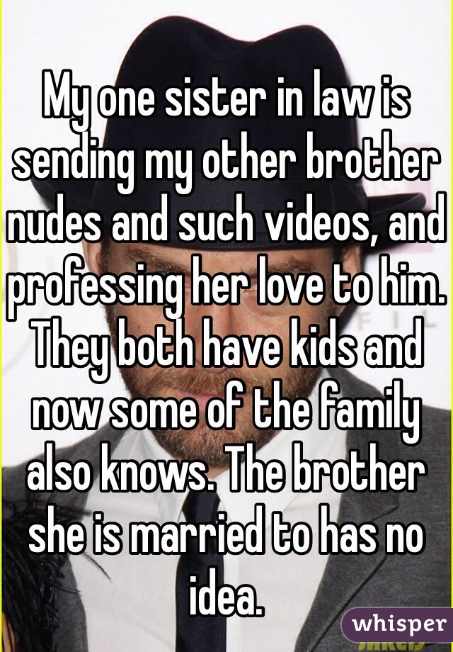 My one sister in law is sending my other brother nudes and such videos, and professing her love to him. They both have kids and now some of the family also knows. The brother she is married to has no idea. 