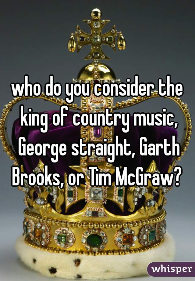 who do you consider the king of country music, George straight, Garth Brooks, or Tim McGraw? 
