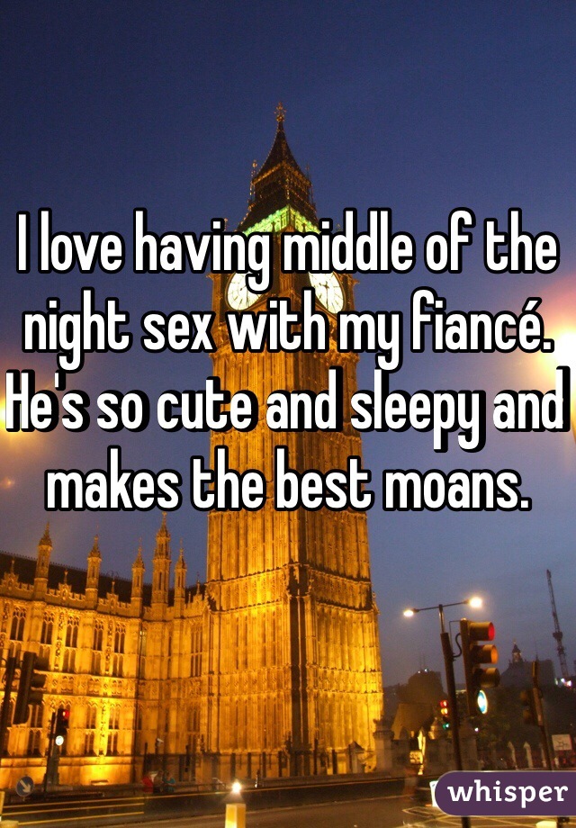 I love having middle of the night sex with my fiancé. He's so cute and sleepy and makes the best moans. 