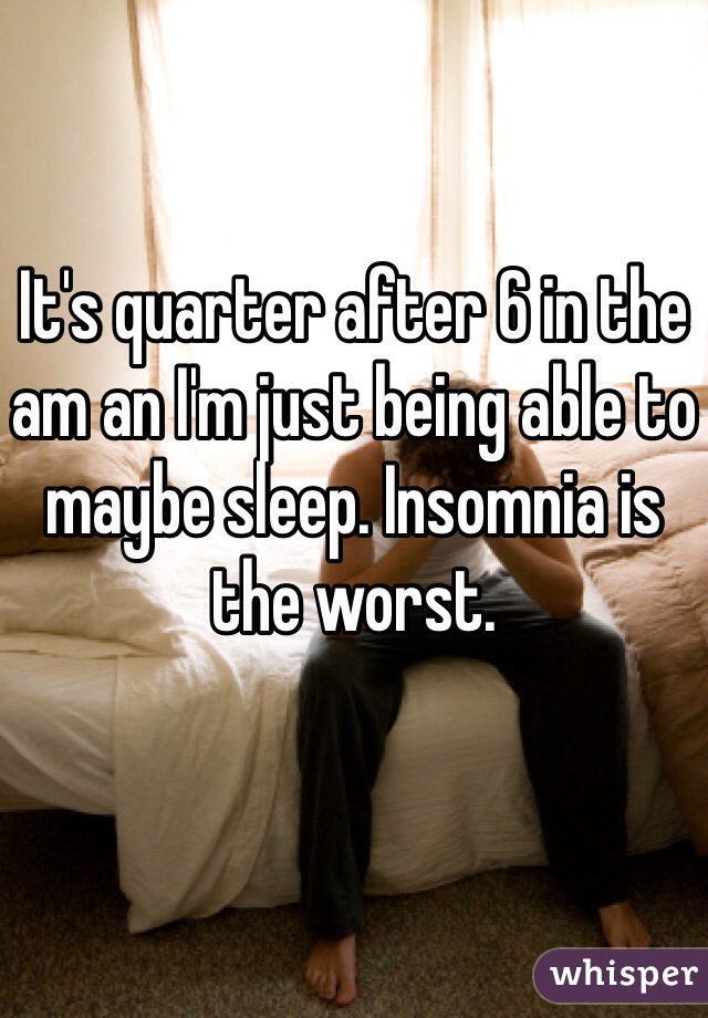 It's quarter after 6 in the am an I'm just being able to maybe sleep. Insomnia is the worst.