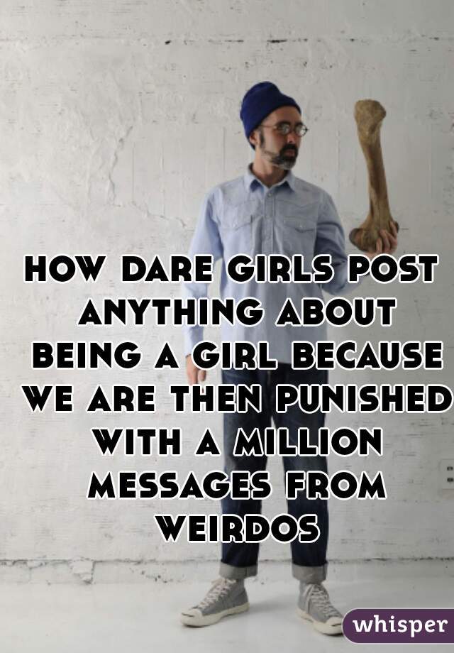 how dare girls post anything about being a girl because we are then punished with a million messages from weirdos