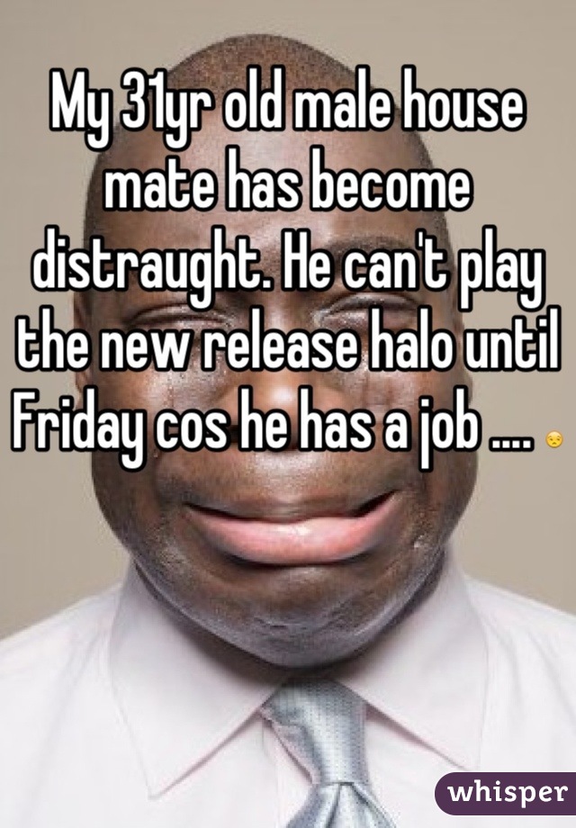 My 31yr old male house mate has become distraught. He can't play the new release halo until Friday cos he has a job .... 😒