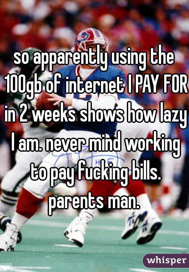 so apparently using the 100gb of internet I PAY FOR in 2 weeks shows how lazy I am. never mind working to pay fucking bills. parents man. 