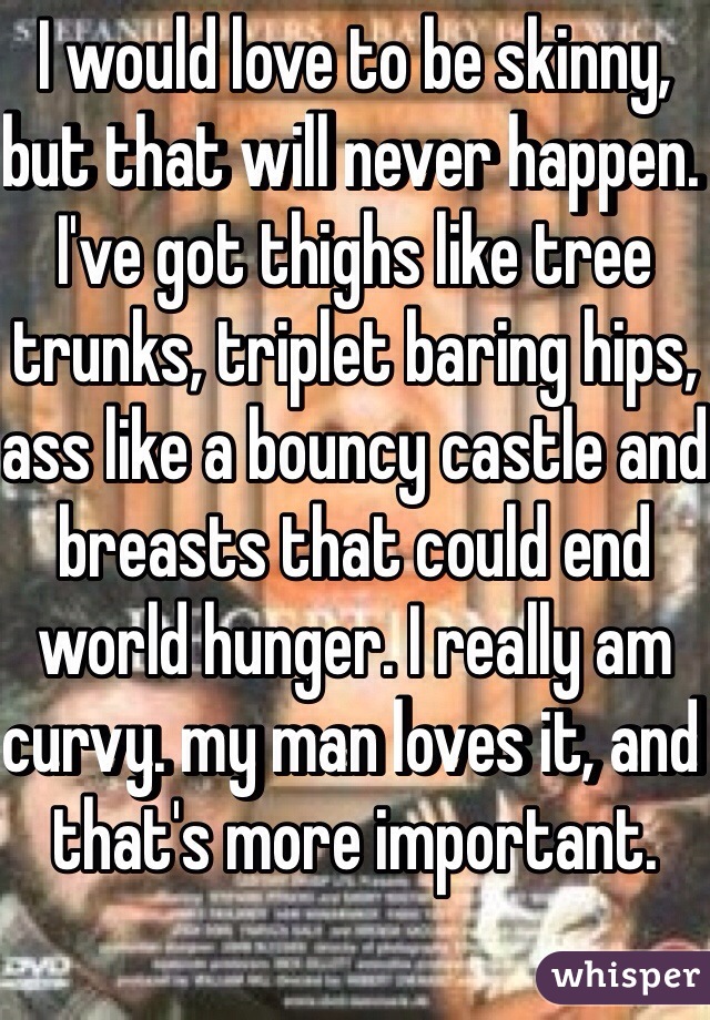 I would love to be skinny, but that will never happen. I've got thighs like tree trunks, triplet baring hips, ass like a bouncy castle and breasts that could end world hunger. I really am curvy. my man loves it, and that's more important. 