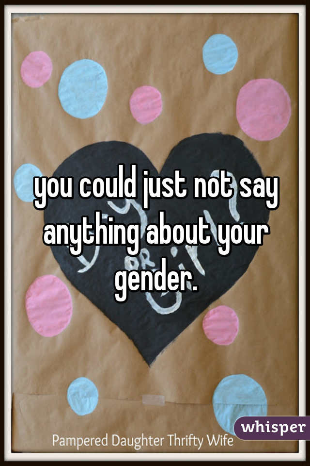 you could just not say anything about your gender.