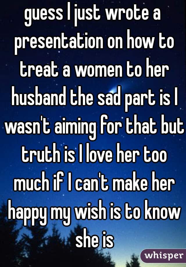guess I just wrote a presentation on how to treat a women to her husband the sad part is I wasn't aiming for that but truth is I love her too much if I can't make her happy my wish is to know she is