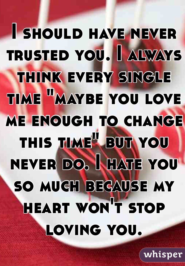 I should have never trusted you. I always think every single time "maybe you love me enough to change this time" but you never do. I hate you so much because my heart won't stop loving you. 
