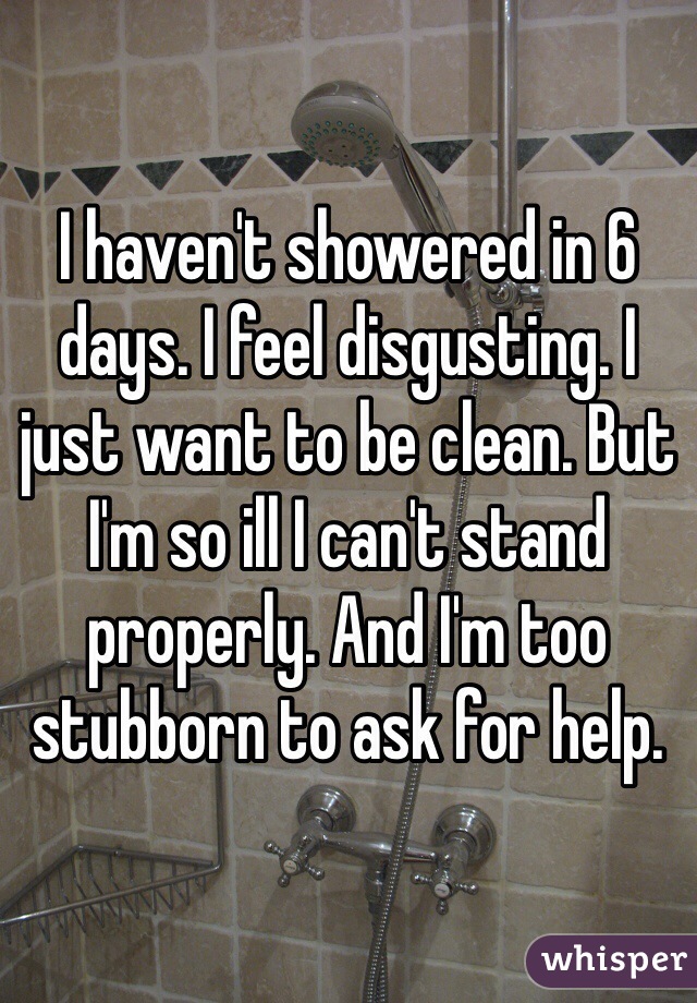 I haven't showered in 6 days. I feel disgusting. I just want to be clean. But I'm so ill I can't stand properly. And I'm too stubborn to ask for help. 