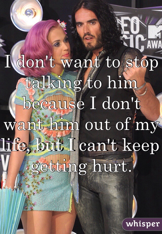 I don't want to stop talking to him because I don't want him out of my life, but I can't keep getting hurt.