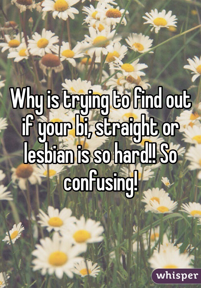 Why is trying to find out if your bi, straight or lesbian is so hard!! So confusing! 