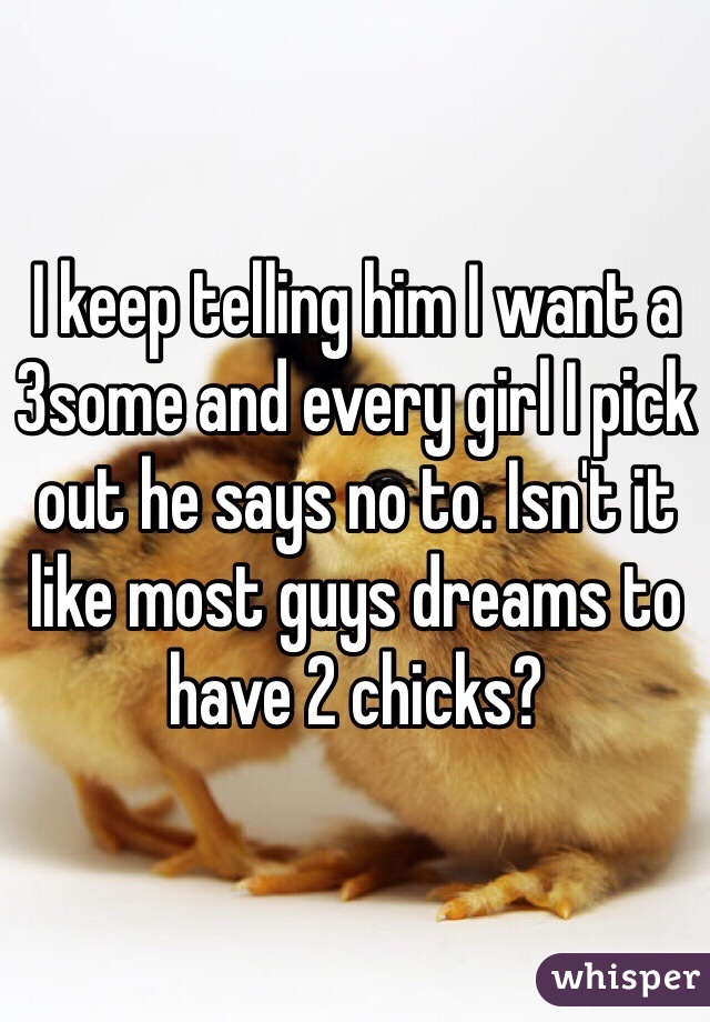 I keep telling him I want a 3some and every girl I pick out he says no to. Isn't it like most guys dreams to have 2 chicks?