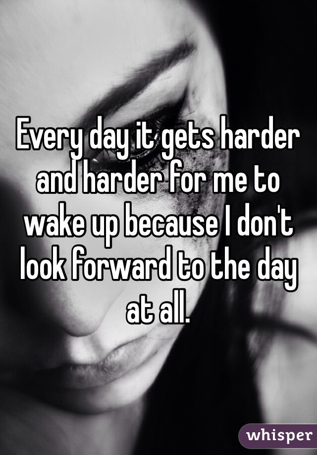 Every day it gets harder and harder for me to wake up because I don't look forward to the day at all. 