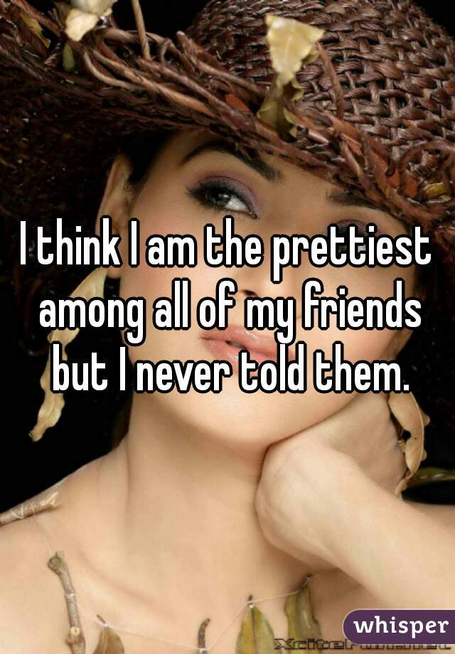 I think I am the prettiest among all of my friends but I never told them.