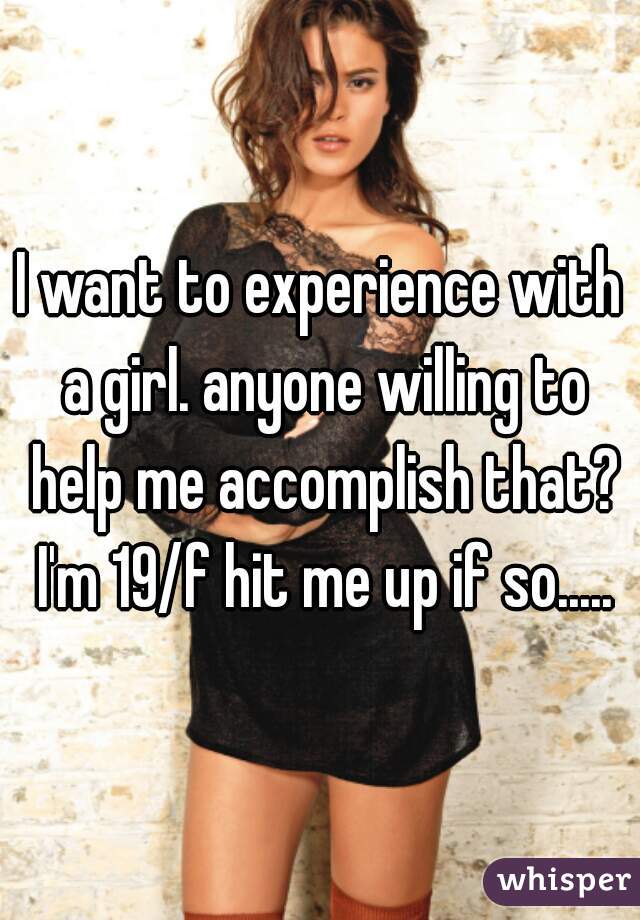 I want to experience with a girl. anyone willing to help me accomplish that? I'm 19/f hit me up if so.....