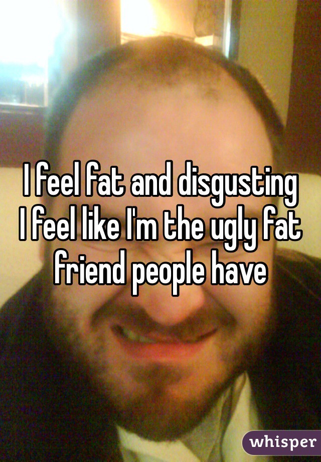 I feel fat and disgusting 
I feel like I'm the ugly fat friend people have 