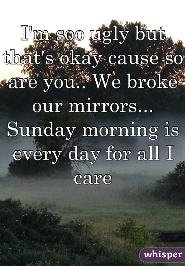 I'm soo ugly but that's okay cause so are you.. We broke our mirrors... Sunday morning is every day for all I care