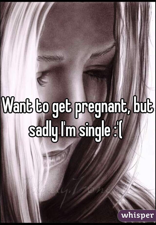 Want to get pregnant, but sadly I'm single :'(  