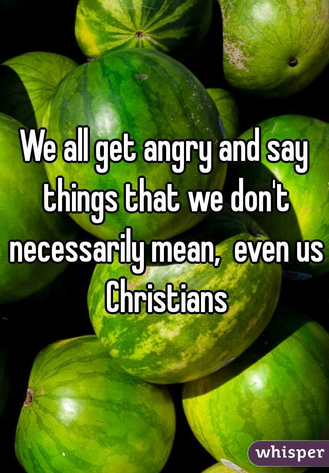 We all get angry and say things that we don't necessarily mean,  even us Christians
