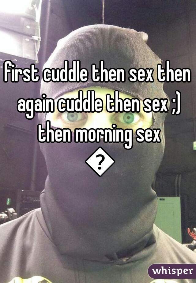first cuddle then sex then again cuddle then sex ;) then morning sex 😜
