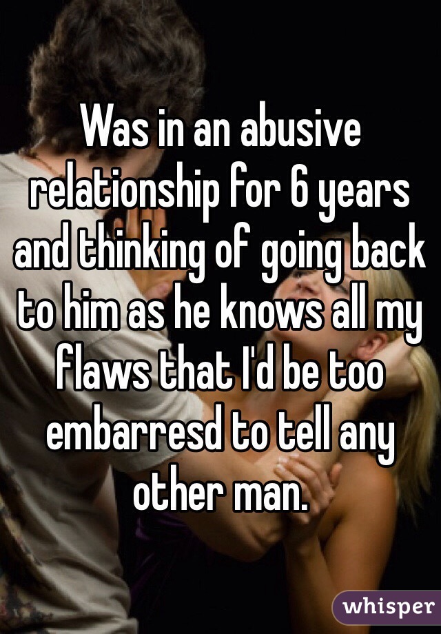 Was in an abusive relationship for 6 years and thinking of going back to him as he knows all my flaws that I'd be too embarresd to tell any other man. 