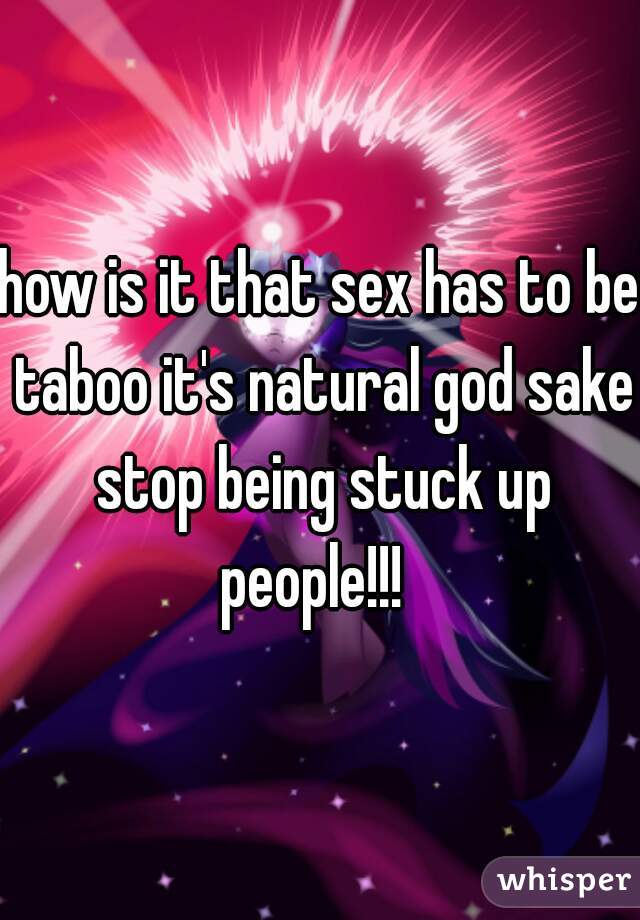 how is it that sex has to be taboo it's natural god sake stop being stuck up people!!!  