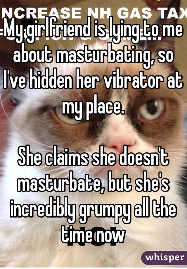 My girlfriend is lying to me about masturbating, so I've hidden her vibrator at my place. 

She claims she doesn't masturbate, but she's incredibly grumpy all the time now