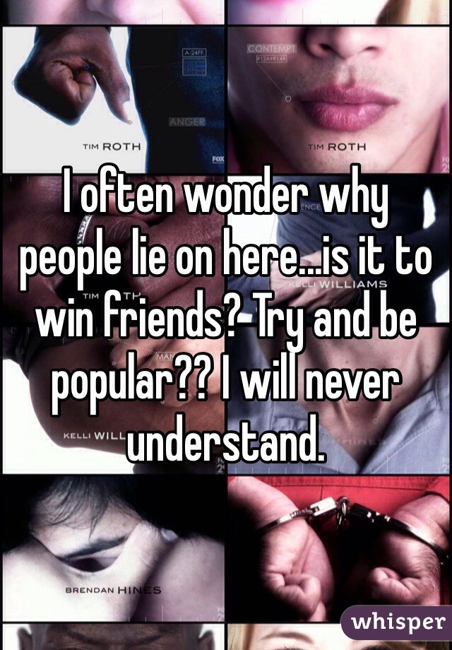 I often wonder why people lie on here...is it to win friends? Try and be popular?? I will never understand. 