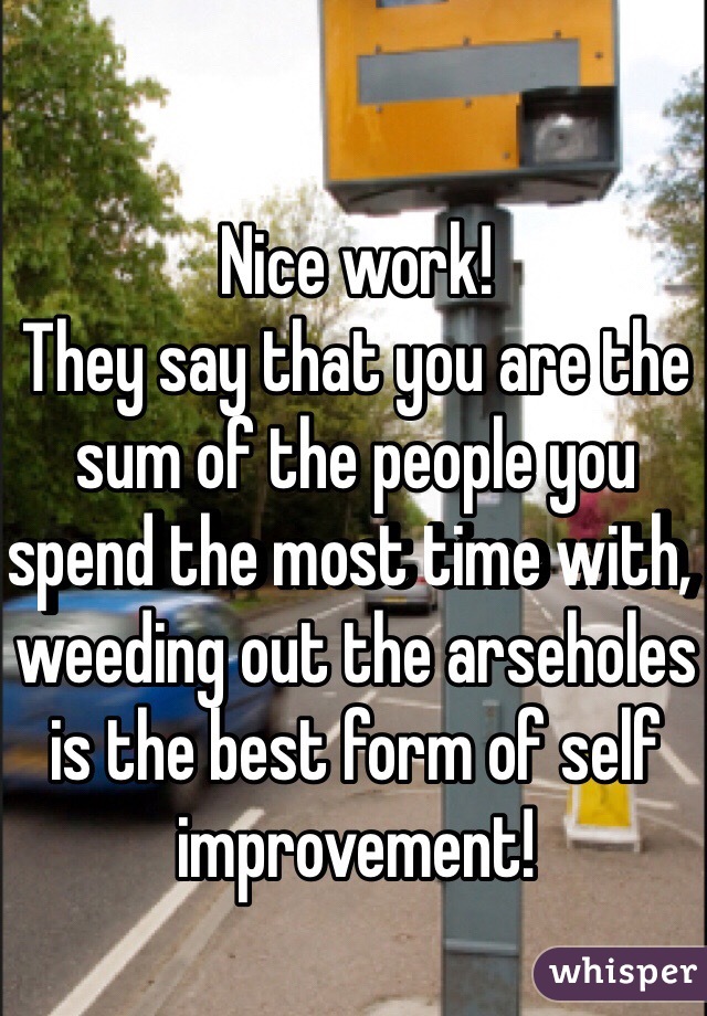 Nice work!
They say that you are the sum of the people you spend the most time with, weeding out the arseholes is the best form of self improvement!