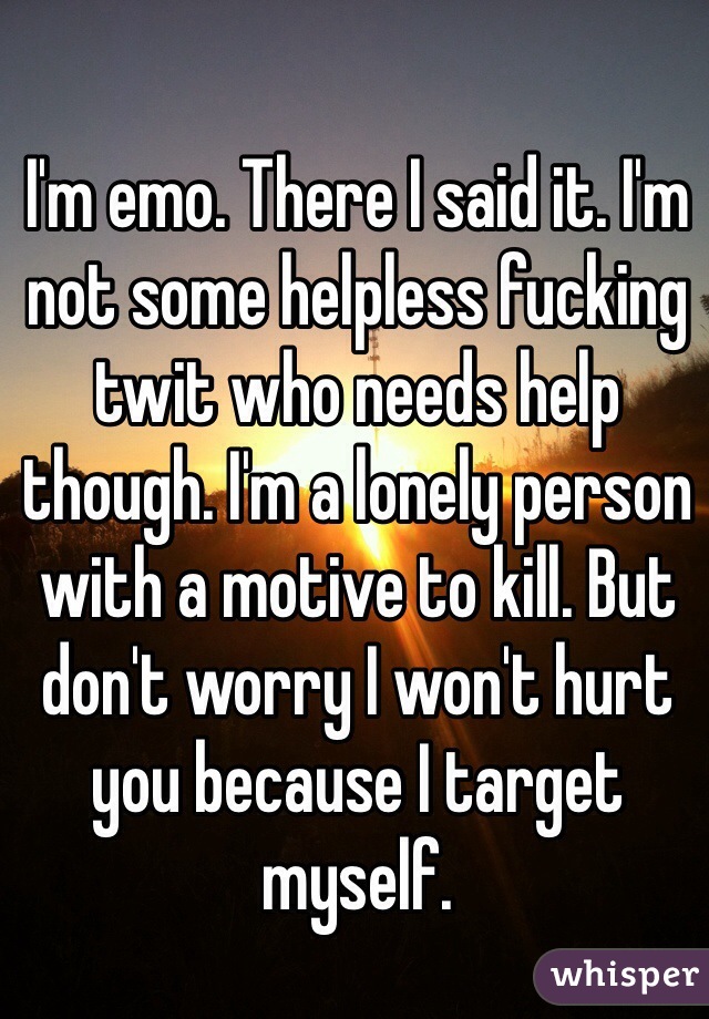 I'm emo. There I said it. I'm not some helpless fucking twit who needs help though. I'm a lonely person with a motive to kill. But don't worry I won't hurt you because I target myself.